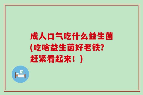 成人口气吃什么益生菌(吃啥益生菌好老铁？赶紧看起来！)