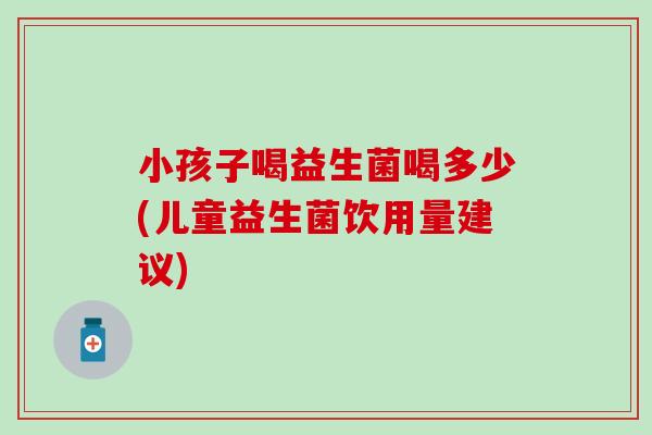 小孩子喝益生菌喝多少(儿童益生菌饮用量建议)