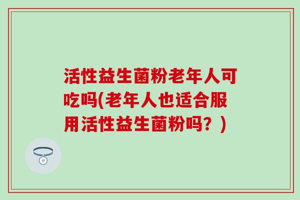 活性益生菌粉老年人可吃吗(老年人也适合服用活性益生菌粉吗?) 活性益生菌粉老年人可吃吗(老年人也适合服用活性益生菌粉吗?)