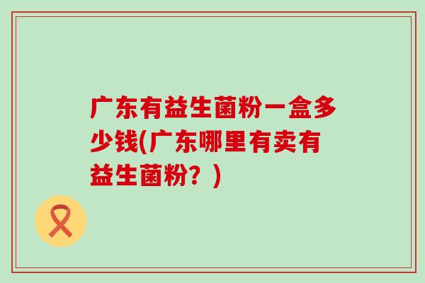广东有益生菌粉一盒多少钱(广东哪里有卖有益生菌粉?) 广东有益生菌粉一盒多少钱(广东哪里有卖有益生菌粉?)