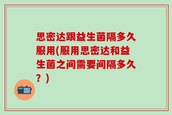 思密达跟益生菌隔多久服用(服用思密达和益生菌之间需要间隔多久？)