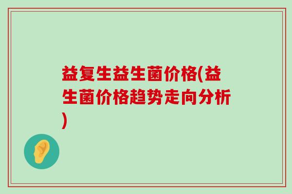 益复生益生菌价格(益生菌价格趋势走向分析) 益复生益生菌价格(益生菌价格趋势走向分析)