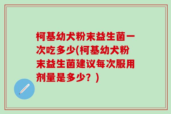 柯基幼犬粉末益生菌一次吃多少(柯基幼犬粉末益生菌建议每次服用剂量是多少？)