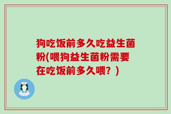 狗吃饭前多久吃益生菌粉(喂狗益生菌粉需要在吃饭前多久喂？)