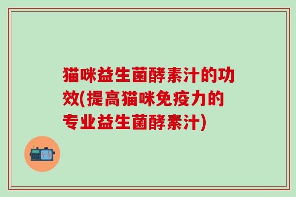 猫咪益生菌酵素汁的功效(提高猫咪免疫力的专业益生菌酵素汁)
