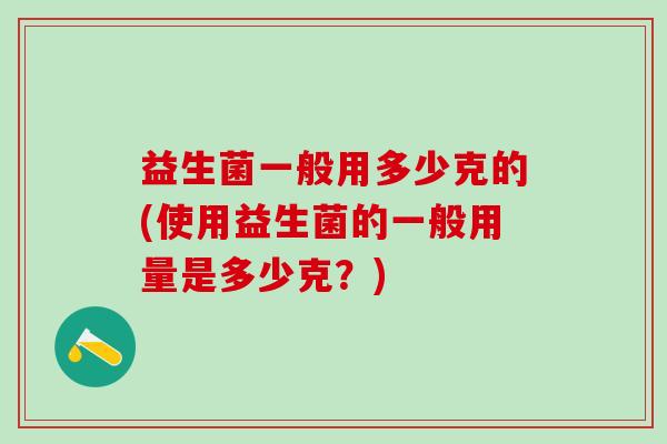 益生菌一般用多少克的(使用益生菌的一般用量是多少克?) 益生菌一般用多少克的(使用益生菌的一般用量是多少克?)