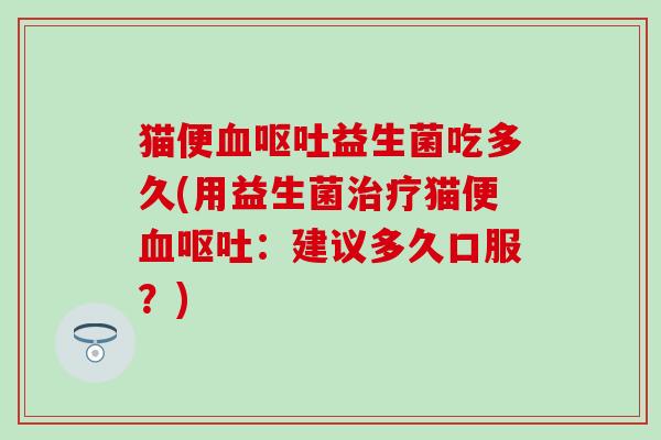 猫便血呕吐益生菌吃多久(用益生菌治疗猫便血呕吐：建议多久口服？)