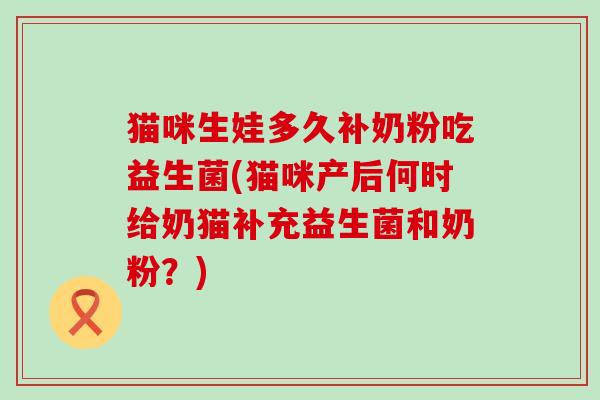 猫咪生娃多久补奶粉吃益生菌(猫咪产后何时给奶猫补充益生菌和奶粉？)