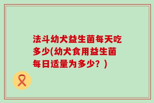法斗幼犬益生菌每天吃多少(幼犬食用益生菌每日适量为多少?) 法斗幼犬益生菌每天吃多少(幼犬食用益生菌每日适量为多少?)