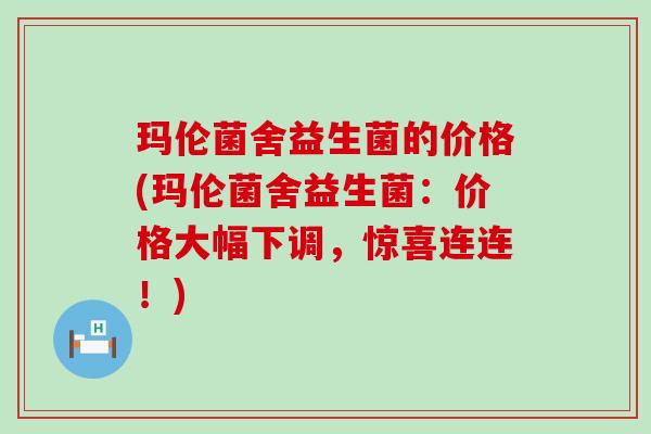 玛伦菌舍益生菌的价格(玛伦菌舍益生菌：价格大幅下调，惊喜连连！)
