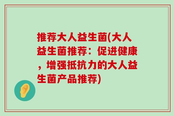 推荐大人益生菌(大人益生菌推荐：促进健康，增强抵抗力的大人益生菌产品推荐)