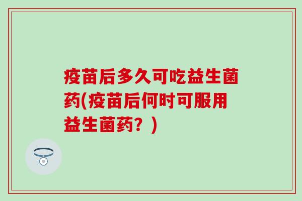 疫苗后多久可吃益生菌药(疫苗后何时可服用益生菌药？)