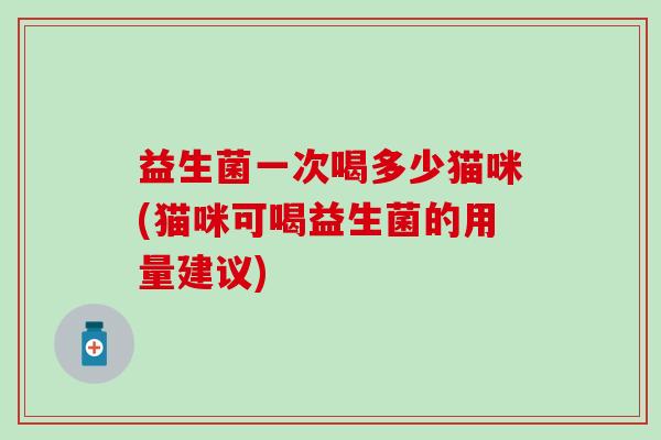 益生菌一次喝多少猫咪(猫咪可喝益生菌的用量建议)