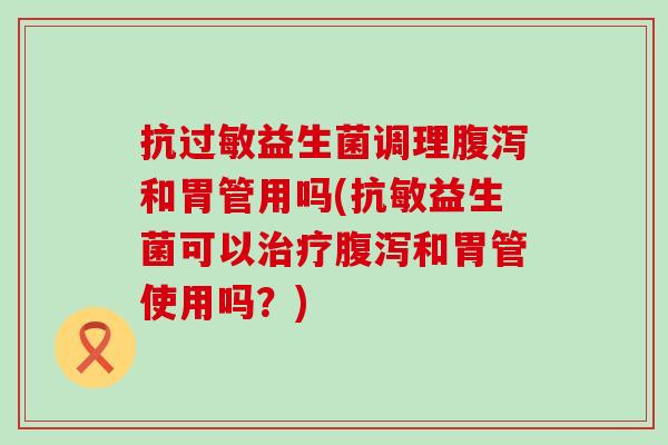 抗过敏益生菌调理腹泻和胃管用吗(抗敏益生菌可以治疗腹泻和胃管使用吗？)