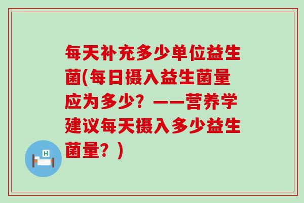 每天补充多少单位益生菌(每日摄入益生菌量应为多少？——营养学建议每天摄入多少益生菌量？)