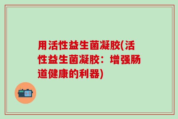 用活性益生菌凝胶(活性益生菌凝胶：增强肠道健康的利器)