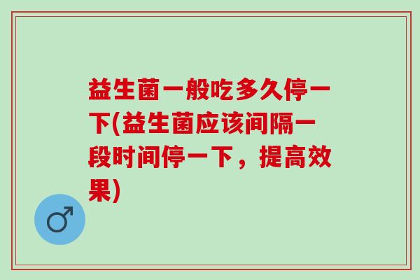 益生菌一般吃多久停一下(益生菌应该间隔一段时间停一下，提高效果)
