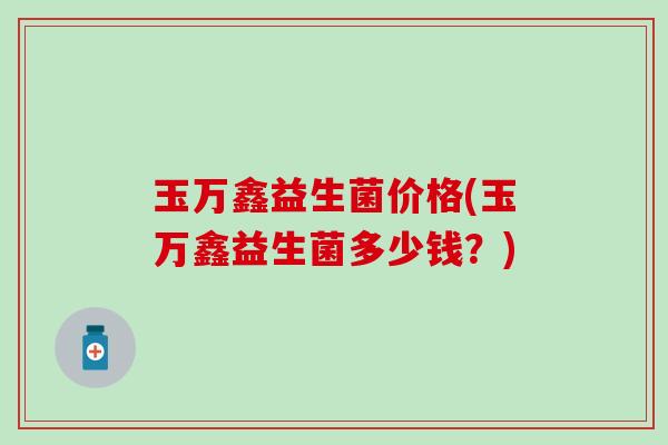 玉万鑫益生菌价格(玉万鑫益生菌多少钱？)