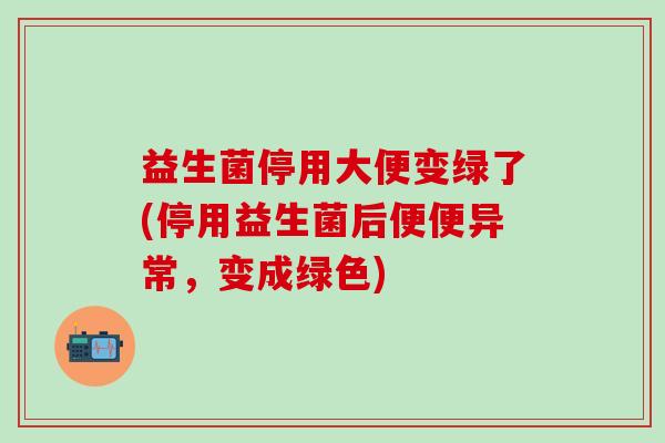益生菌停用大便变绿了(停用益生菌后便便异常，变成绿色)