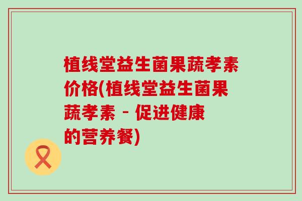 植线堂益生菌果蔬孝素价格(植线堂益生菌果蔬孝素 - 促进健康的营养餐)