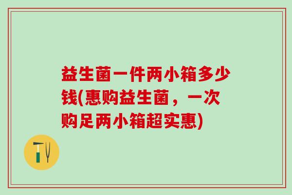 益生菌一件两小箱多少钱(惠购益生菌，一次购足两小箱超实惠)
