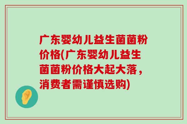 广东婴幼儿益生菌菌粉价格(广东婴幼儿益生菌菌粉价格大起大落，消费者需谨慎选购)