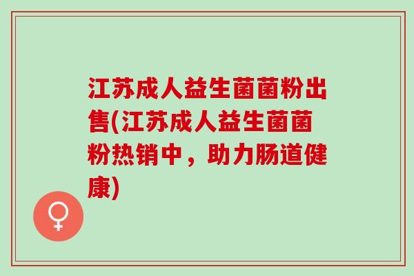 江苏成人益生菌菌粉出售(江苏成人益生菌菌粉热销中,助力肠道健康) 江苏成人益生菌菌粉出售(江苏成人益生菌菌粉热销中,助力肠道健康)