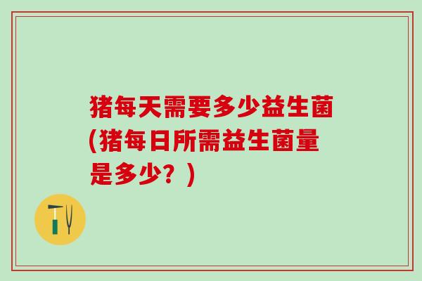 猪每天需要多少益生菌(猪每日所需益生菌量是多少？)