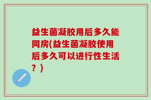 益生菌凝胶用后多久能同房(益生菌凝胶使用后多久可以进行性生活？)