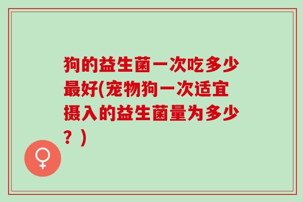 狗的益生菌一次吃多少最好(宠物狗一次适宜摄入的益生菌量为多少？)