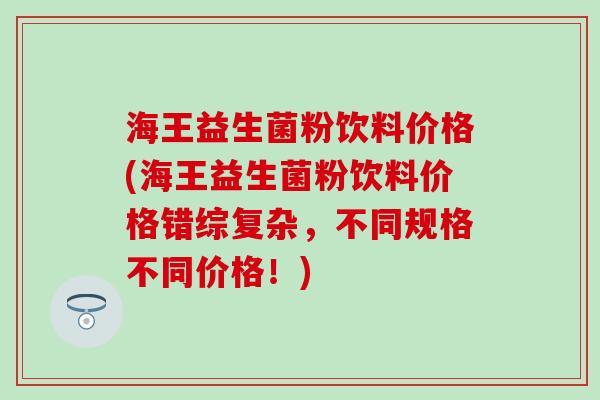 海王益生菌粉饮料价格(海王益生菌粉饮料价格错综复杂，不同规格不同价格！)