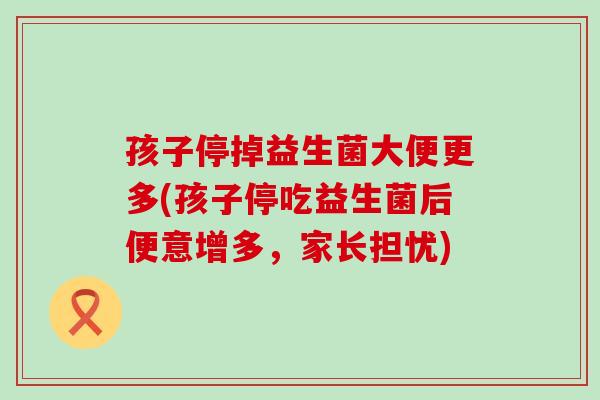 孩子停掉益生菌大便更多(孩子停吃益生菌后便意增多,家长担忧) 孩子停掉益生菌大便更多(孩子停吃益生菌后便意增多,家长担忧)