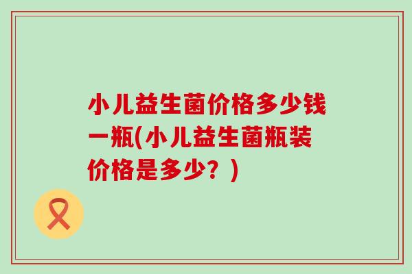 小儿益生菌价格多少钱一瓶(小儿益生菌瓶装价格是多少？)