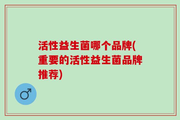 活性益生菌哪个品牌(重要的活性益生菌品牌推荐)