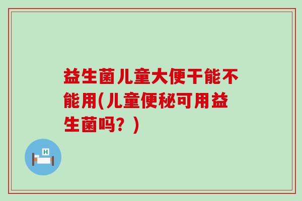 益生菌儿童大便干能不能用(儿童便秘可用益生菌吗？)