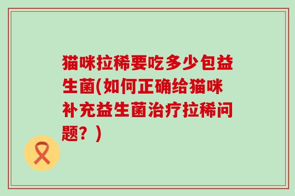 猫咪拉稀要吃多少包益生菌(如何正确给猫咪补充益生菌拉稀问题?) 猫咪拉稀要吃多少包益生菌(如何正确给猫咪补充益生菌拉稀问题?)