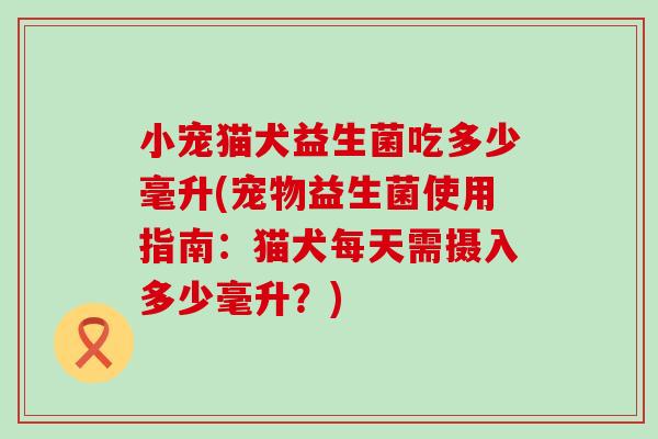 小宠猫犬益生菌吃多少毫升(宠物益生菌使用指南:猫犬每天需摄入多少毫升?) 小宠猫犬益生菌吃多少毫升(宠物益生菌使用指南:猫犬每天需摄入多少毫升?)