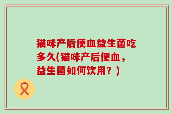 猫咪产后便血益生菌吃多久(猫咪产后便血，益生菌如何饮用？)