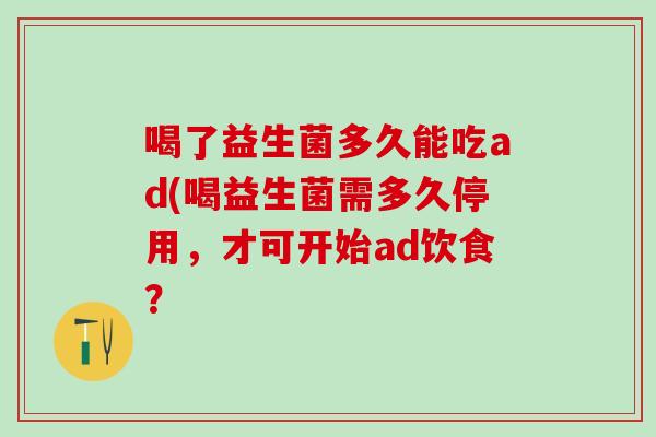 喝了益生菌多久能吃ad(喝益生菌需多久停用，才可开始ad饮食？