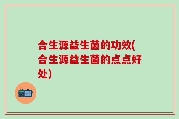 合生源益生菌的功效(合生源益生菌的点点好处)