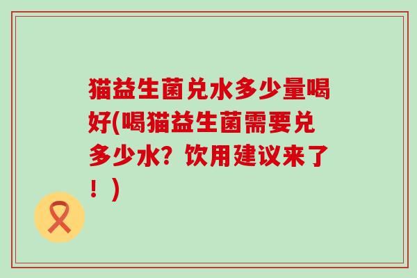 猫益生菌兑水多少量喝好(喝猫益生菌需要兑多少水？饮用建议来了！)