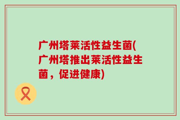 广州塔莱活性益生菌(广州塔推出莱活性益生菌，促进健康)