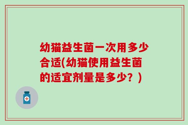 幼猫益生菌一次用多少合适(幼猫使用益生菌的适宜剂量是多少?) 幼猫益生菌一次用多少合适(幼猫使用益生菌的适宜剂量是多少?)