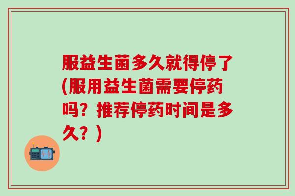 服益生菌多久就得停了(服用益生菌需要停药吗？推荐停药时间是多久？)