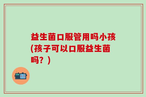 益生菌口服管用吗小孩(孩子可以口服益生菌吗？)