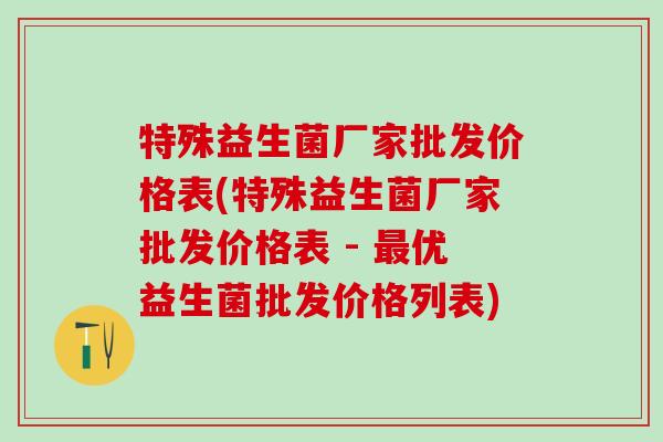 特殊益生菌厂家批发价格表(特殊益生菌厂家批发价格表 - 最优益生菌批发价格列表)