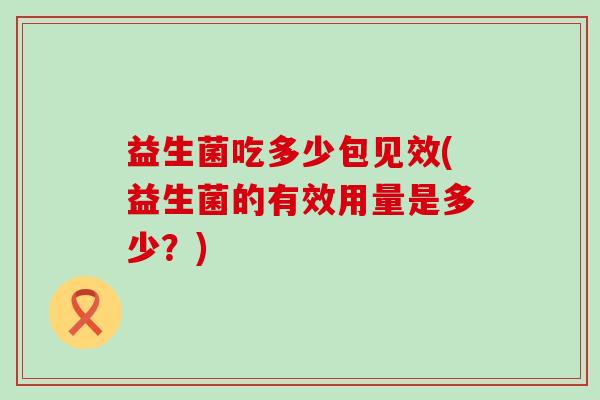 益生菌吃多少包见效(益生菌的有效用量是多少?) 益生菌吃多少包见效(益生菌的有效用量是多少?)