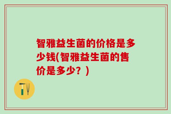 智雅益生菌的价格是多少钱(智雅益生菌的售价是多少？)