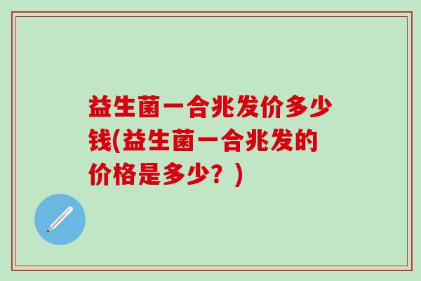 益生菌一合兆发价多少钱(益生菌一合兆发的价格是多少?) 益生菌一合兆发价多少钱(益生菌一合兆发的价格是多少?)