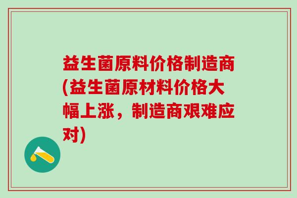 益生菌原料价格制造商(益生菌原材料价格大幅上涨，制造商艰难应对)